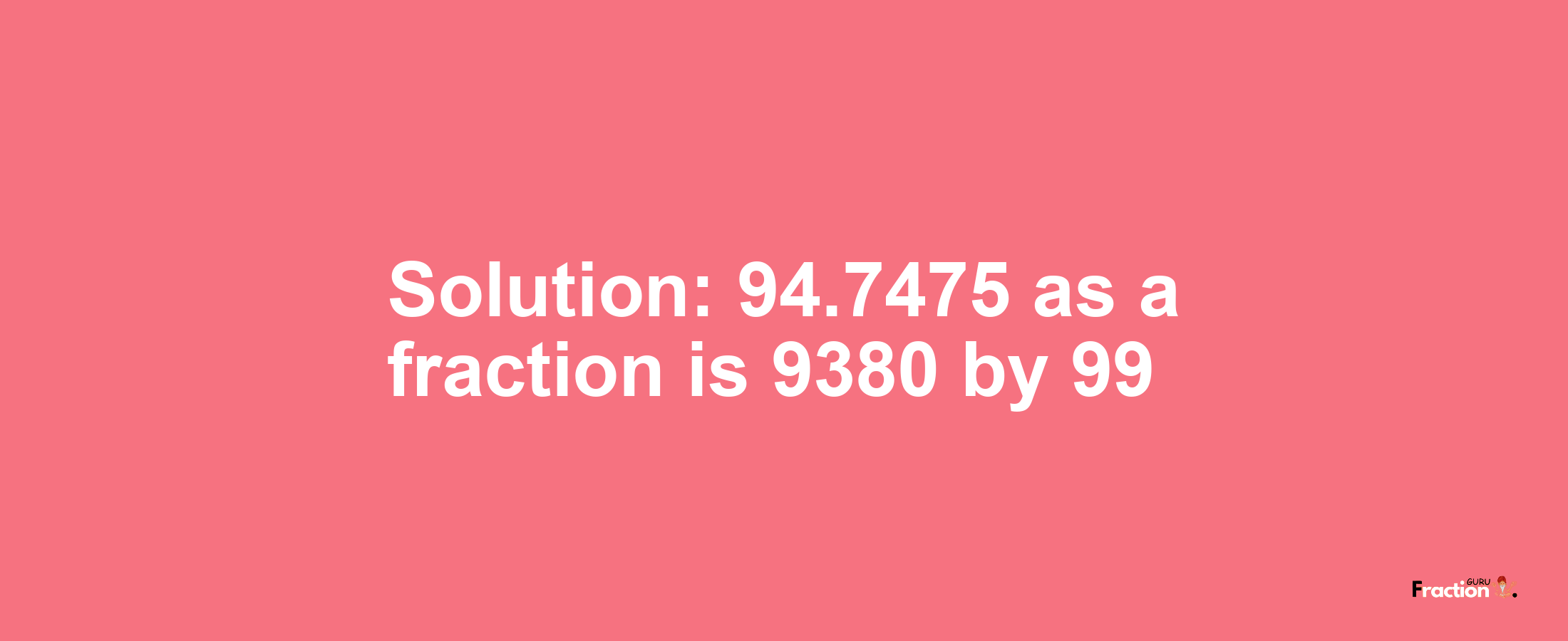 Solution:94.7475 as a fraction is 9380/99